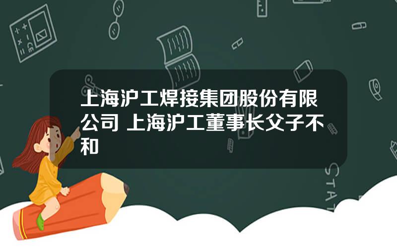 上海沪工焊接集团股份有限公司 上海沪工董事长父子不和